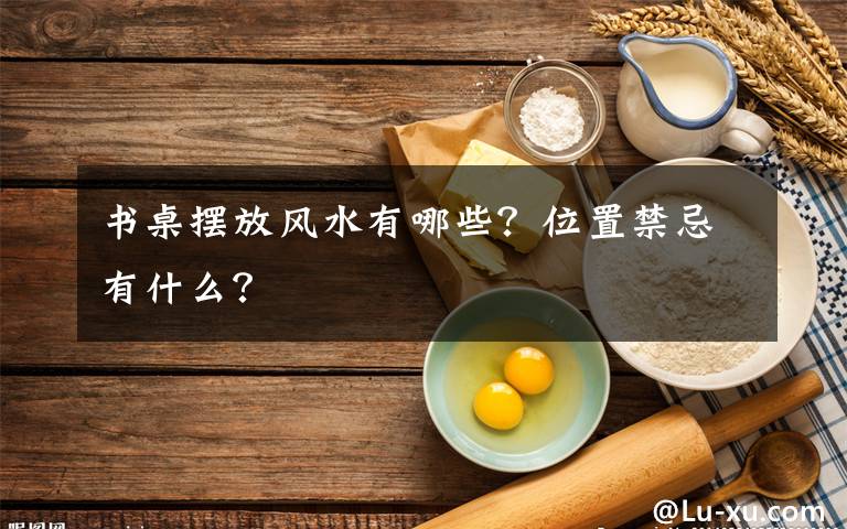 书桌摆放风水有哪些？位置禁忌有什么？