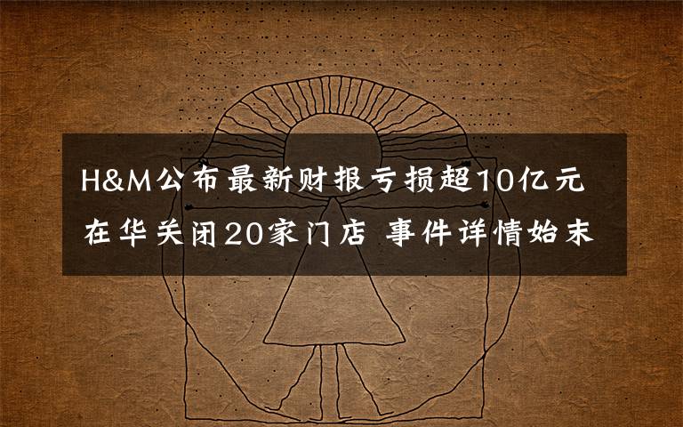 H&M公布最新财报亏损超10亿元 在华关闭20家门店 事件详情始末介绍！