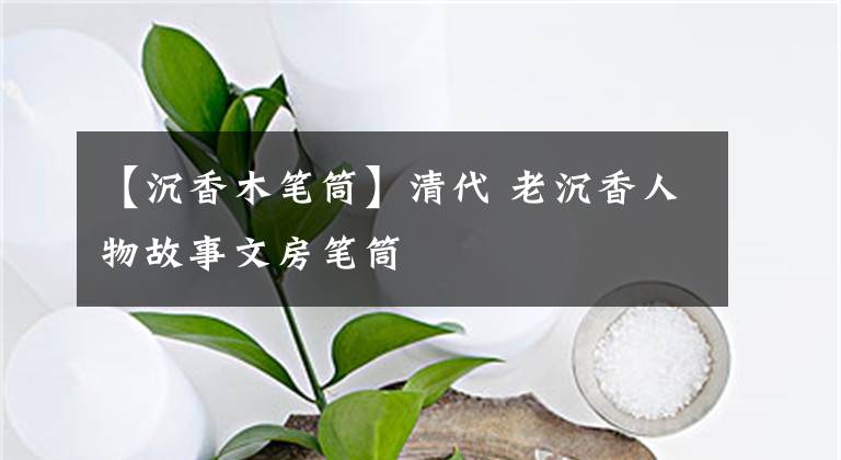 【沉香木笔筒】清代 老沉香人物故事文房笔筒文章配图