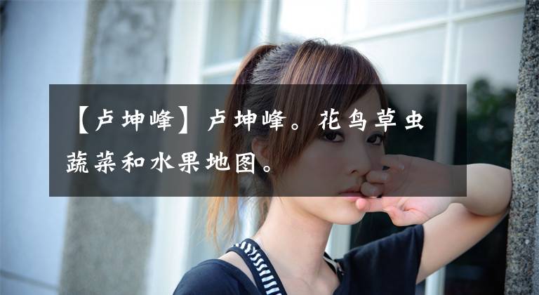 【卢坤峰】卢坤峰。花鸟草虫蔬菜和水果地图。文章配图
