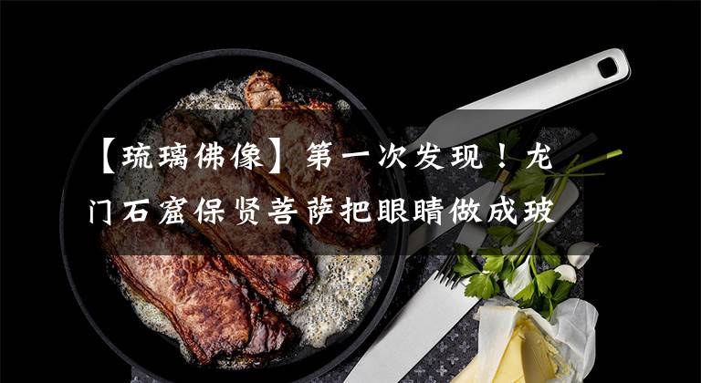 【琉璃佛像】第一次发现！龙门石窟保贤菩萨把眼睛做成玻璃文章配图