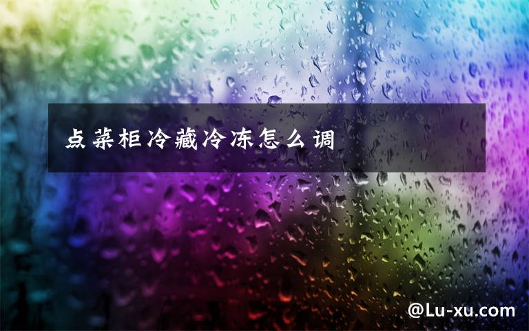 点菜柜冷藏冷冻怎么调文章配图