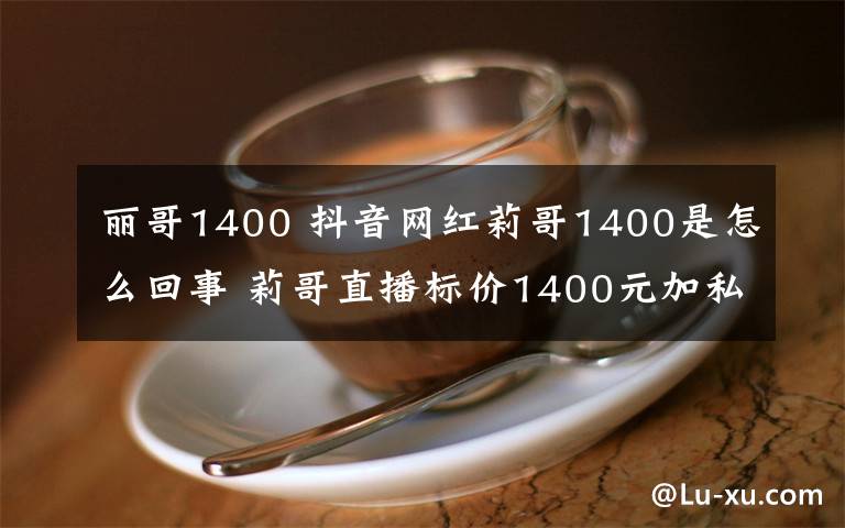 丽哥1400 抖音网红莉哥1400是怎么回事 莉哥直播标价1400元加私人微信