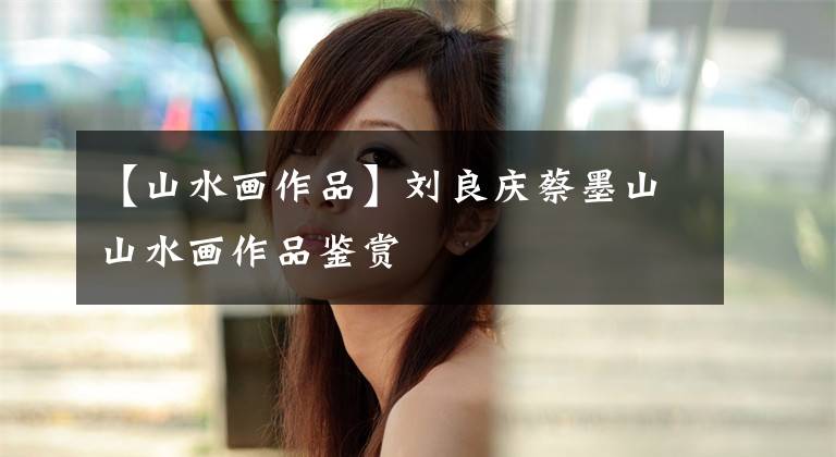 【山水画作品】刘良庆蔡墨山山水画作品鉴赏文章配图