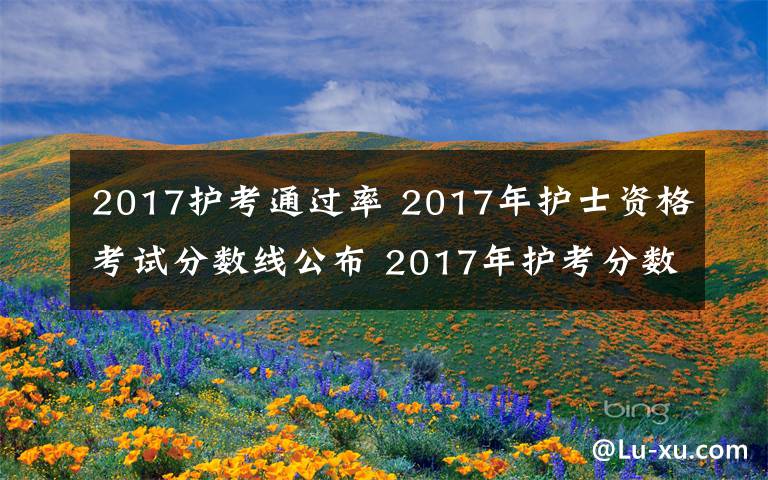 2017护考通过率 2017年护士资格考试分数线公布 2017年护考分数线没过怎么办?