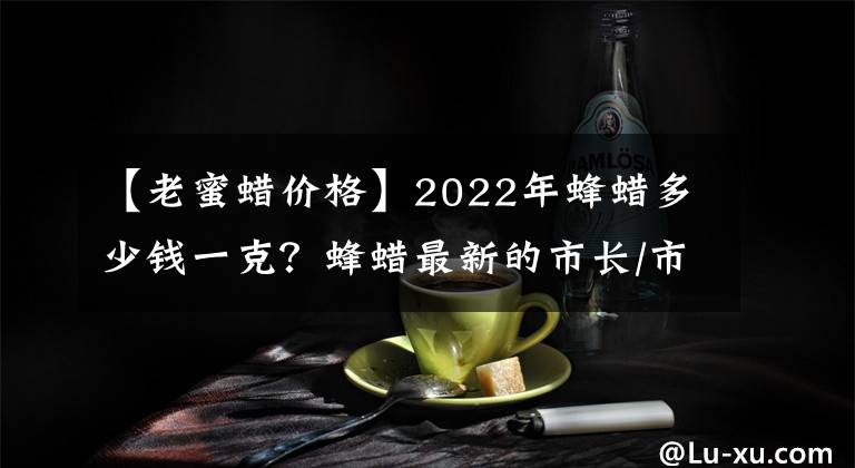 【老蜜蜡价格】2022年蜂蜡多少钱一克？蜂蜡最新的市长/市场价格是多少？