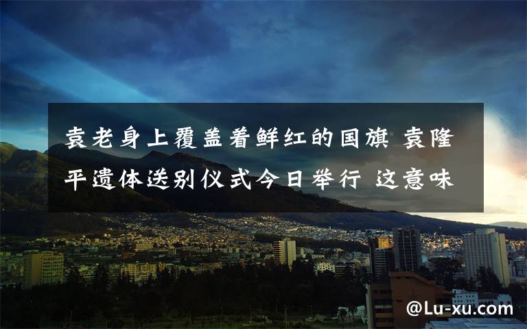 袁老身上覆盖着鲜红的国旗 袁隆平遗体送别仪式今日举行 这意味着什么?