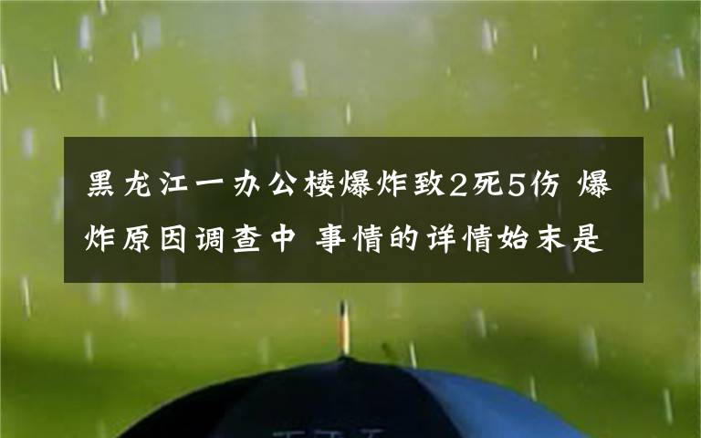 黑龙江一办公楼爆炸致2死5伤 爆炸原因调查中 事情的详情始末是怎么样了！