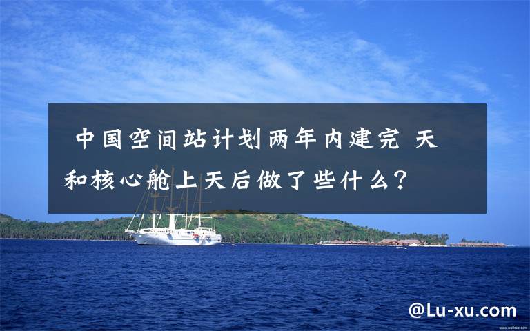  中国空间站计划两年内建完 天和核心舱上天后做了些什么？