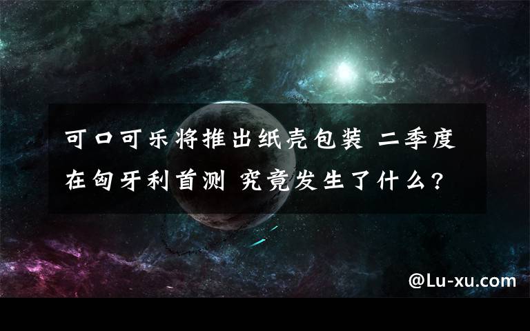 可口可乐将推出纸壳包装 二季度在匈牙利首测 究竟发生了什么?