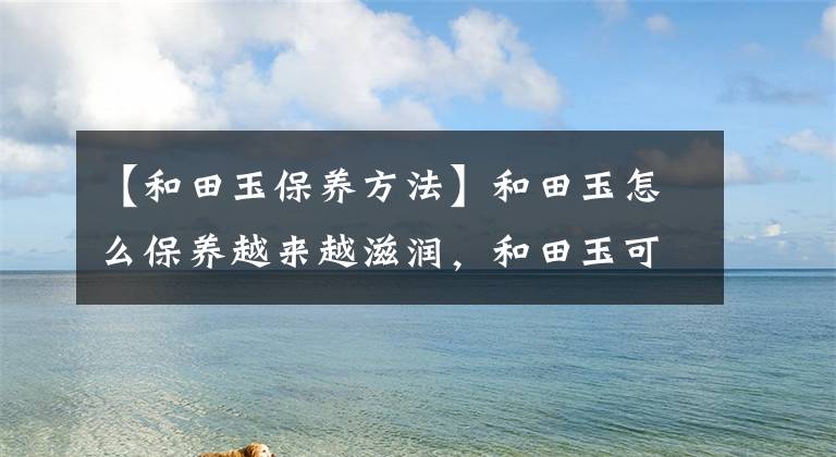 【和田玉保养方法】和田玉怎么保养越来越滋润，和田玉可以玩注意事项。文章配图