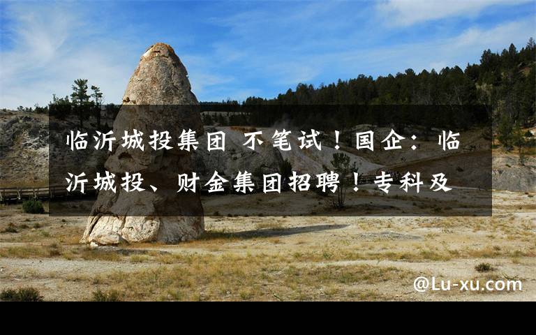 临沂城投集团 不笔试！国企：临沂城投、财金集团招聘！专科及以上