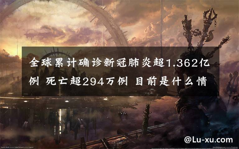 全球累计确诊新冠肺炎超1.362亿例 死亡超294万例 目前是什么情况？