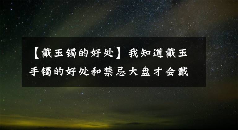 【戴玉镯的好处】我知道戴玉手镯的好处和禁忌大盘才会戴玉手镯。(莎士比亚)。