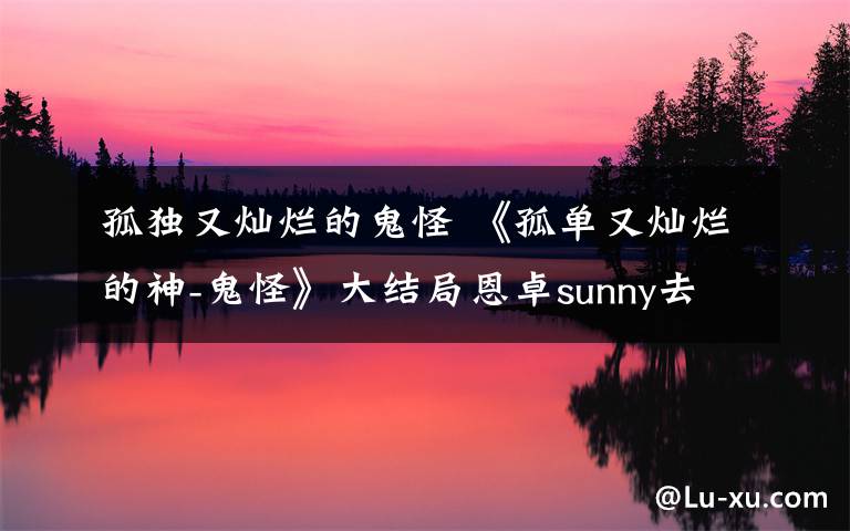 孤独又灿烂的鬼怪 《孤单又灿烂的神-鬼怪》大结局恩卓sunny去世再次轮回 最新剧情介绍