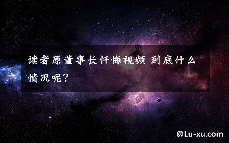 读者原董事长忏悔视频 到底什么情况呢？