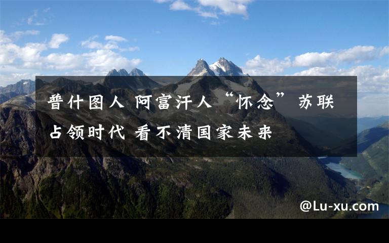 普什图人 阿富汗人“怀念”苏联占领时代 看不清国家未来