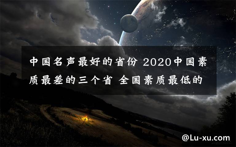 中国名声最好的省份 2020中国素质最差的三个省 全国素质最低的省份