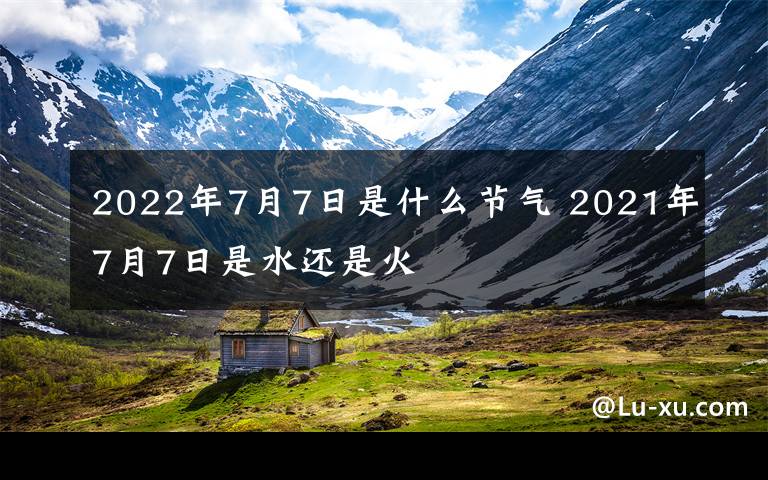 2022年7月7日是什么节气 2021年7月7日是水还是火