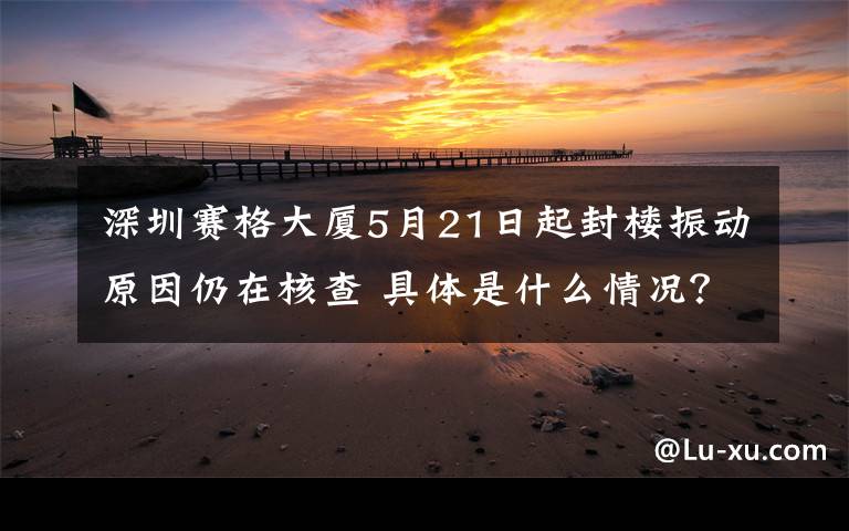 深圳赛格大厦5月21日起封楼振动原因仍在核查 具体是什么情况？