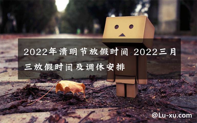 2022年清明节放假时间 2022三月三放假时间及调休安排