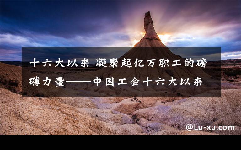 十六大以来 凝聚起亿万职工的磅礴力量——中国工会十六大以来工作综述