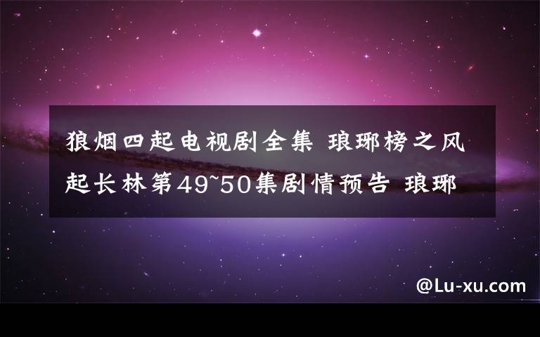 狼烟四起电视剧全集 琅琊榜之风起长林第49~50集剧情预告 琅琊榜2第1~50集全集分集剧情