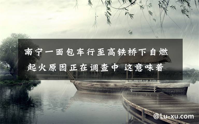 南宁一面包车行至高铁桥下自燃 起火原因正在调查中 这意味着什么?