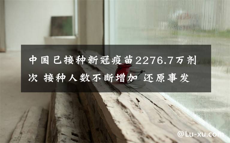 中国已接种新冠疫苗2276.7万剂次 接种人数不断增加 还原事发经过及背后真相！