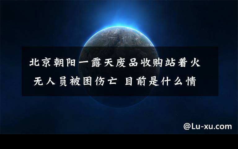 北京朝阳一露天废品收购站着火 无人员被困伤亡 目前是什么情况？