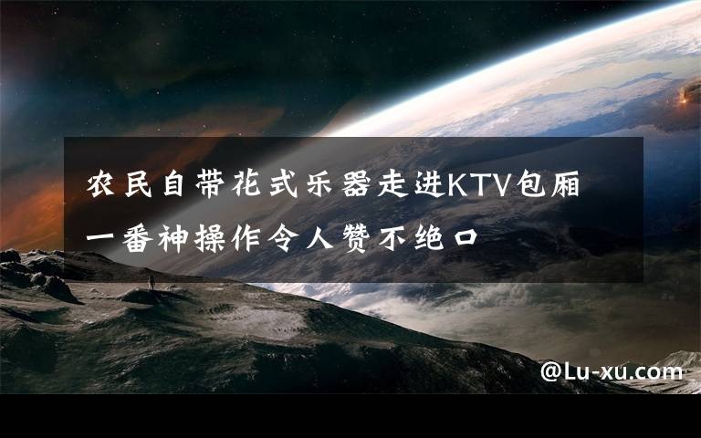 农民自带花式乐器走进KTV包厢 一番神操作令人赞不绝口