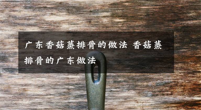 广东香菇蒸排骨的做法 香菇蒸排骨的广东做法文章配图