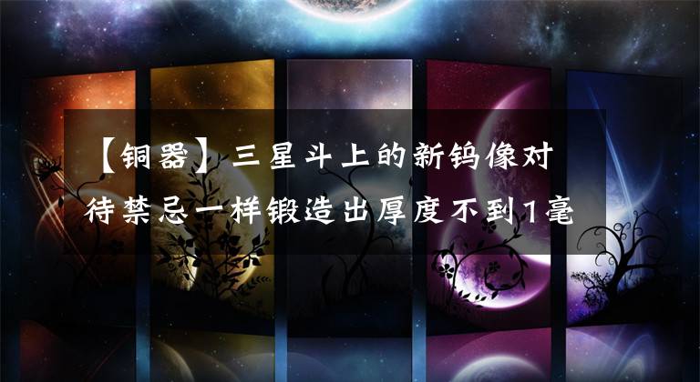 【铜器】三星斗上的新钨像对待禁忌一样锻造出厚度不到1毫米的薄铜.()文章配图