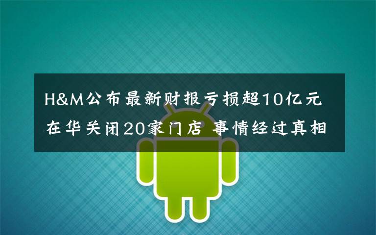 H&M公布最新财报亏损超10亿元 在华关闭20家门店 事情经过真相揭秘！