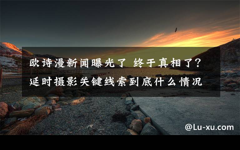 欧诗漫新闻曝光了 终于真相了？延时摄影关键线索到底什么情况？背后真相始末曝光