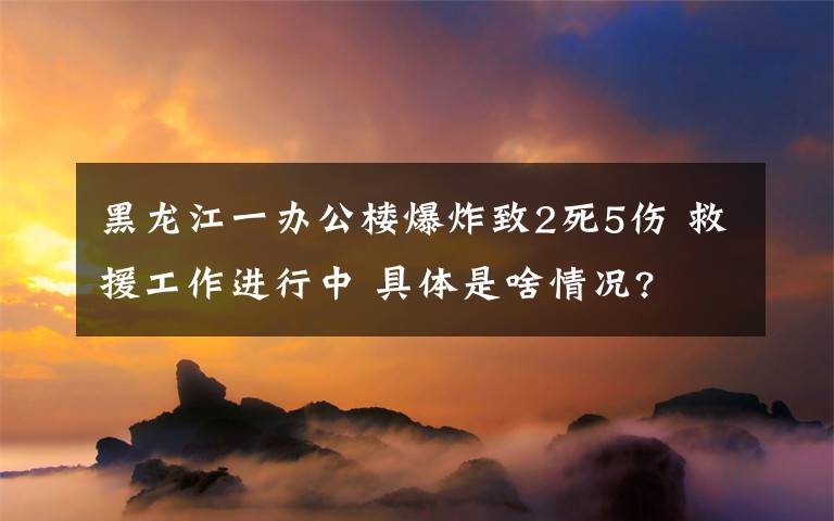 黑龙江一办公楼爆炸致2死5伤 救援工作进行中 具体是啥情况?