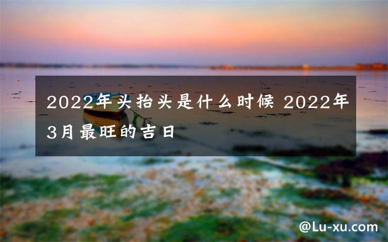 2022年头抬头是什么时候 2022年3月最旺的吉日