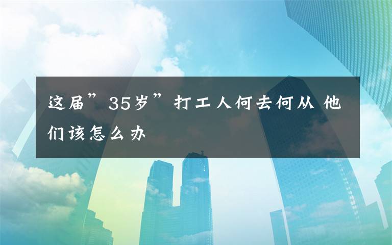 这届”35岁”打工人何去何从 他们该怎么办