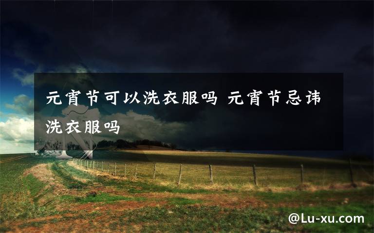 元宵节可以洗衣服吗 元宵节忌讳洗衣服吗