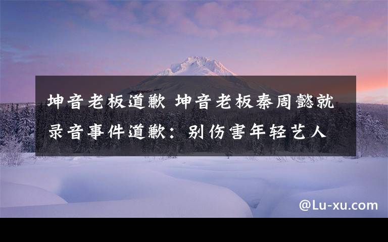 坤音老板道歉 坤音老板秦周懿就录音事件道歉：别伤害年轻艺人