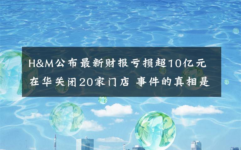 H&M公布最新财报亏损超10亿元 在华关闭20家门店 事件的真相是什么？