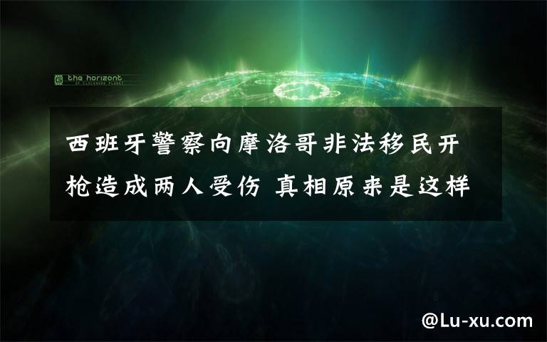 西班牙警察向摩洛哥非法移民开枪造成两人受伤 真相原来是这样！