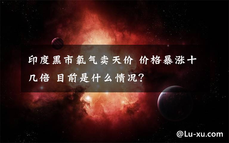 印度黑市氧气卖天价 价格暴涨十几倍 目前是什么情况？