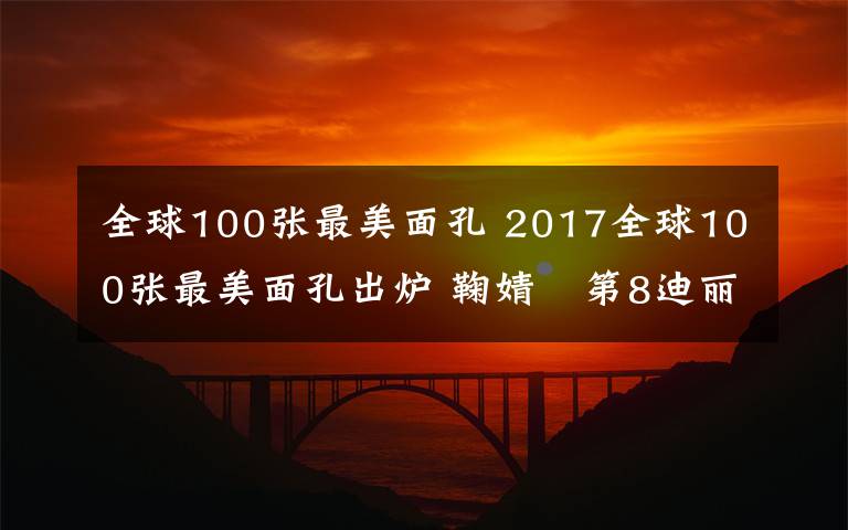 全球100张最美面孔 2017全球100张最美面孔出炉 鞠婧祎第8迪丽热巴第26