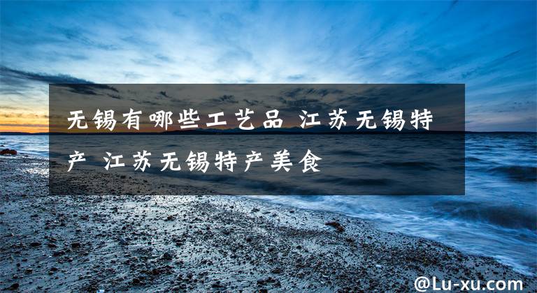 无锡有哪些工艺品 江苏无锡特产 江苏无锡特产美食文章配图