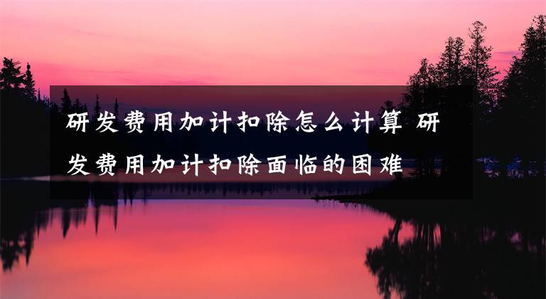 研发费用加计扣除怎么计算 研发费用加计扣除面临的困难文章配图