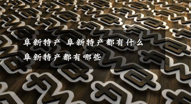阜新特产 阜新特产都有什么 阜新特产都有哪些文章配图
