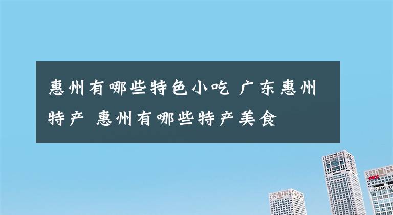 惠州有哪些特色小吃 广东惠州特产 惠州有哪些特产美食