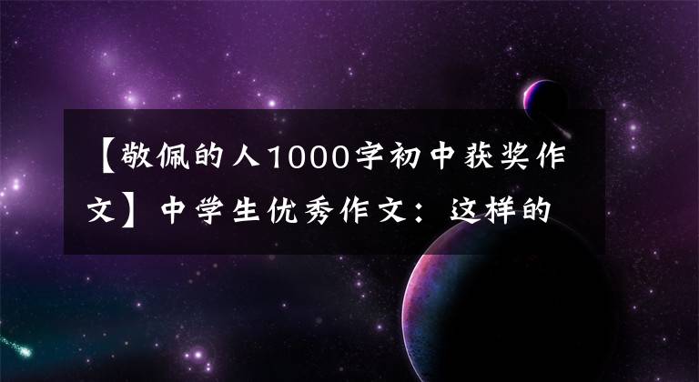 【敬佩的人1000字初中获奖作文】中学生优秀作文：这样的人让我尊敬