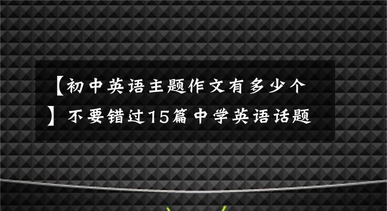 【初中英语主题作文有多少个】不要错过15篇中学英语话题作文高分范文、精选作文